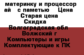 материнку и процессор ай 3 с паметью  › Цена ­ 7 000 › Старая цена ­ 12 000 › Скидка ­ 10 - Волгоградская обл., Волжский г. Компьютеры и игры » Комплектующие к ПК   